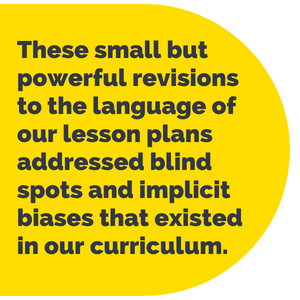 Pull Quote: These small but powerful revisions to the language of our lesson plans addressed blind spots and implicit biases that existed in our curriculum.